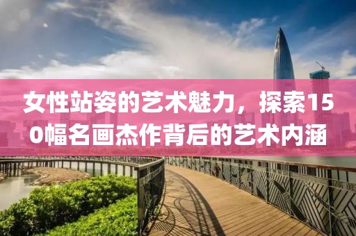 女性站姿的艺术魅力，探索150幅名画杰作背后的艺术内涵