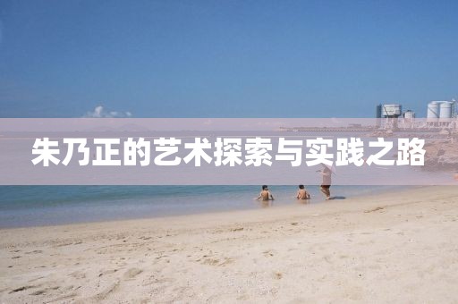 朱乃正的艺术探索与实践之路