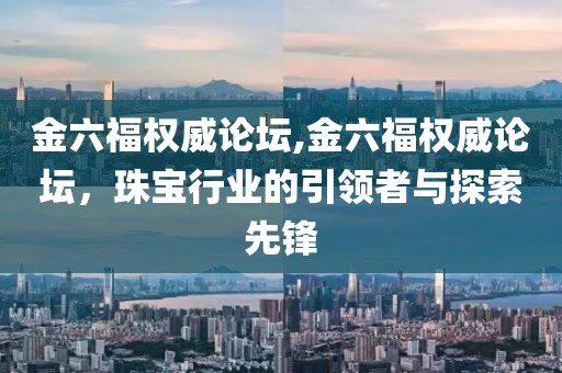 金六福权威论坛,金六福权威论坛，珠宝行业的引领者与探索先锋