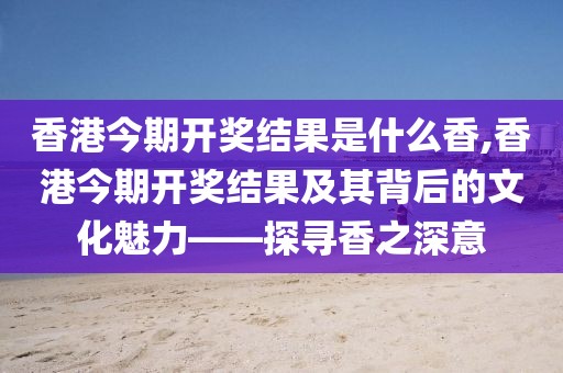 香港今期开奖结果是什么香,香港今期开奖结果及其背后的文化魅力——探寻香之深意