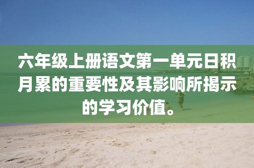 六年级上册语文第一单元日积月累的重要性及其影响所揭示的学习价值。