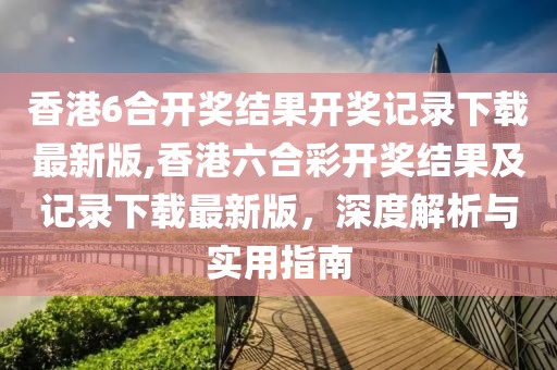 香港6合开奖结果开奖记录下载最新版,香港六合彩开奖结果及记录下载最新版，深度解析与实用指南