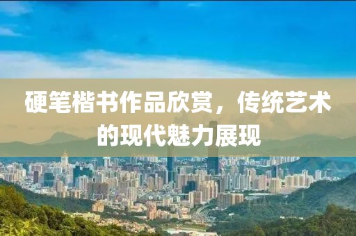 硬笔楷书作品欣赏，传统艺术的现代魅力展现