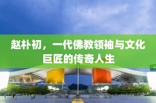 赵朴初，一代佛教领袖与文化巨匠的传奇人生