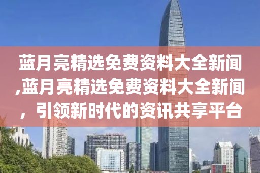 蓝月亮精选免费资料大全新闻,蓝月亮精选免费资料大全新闻，引领新时代的资讯共享平台