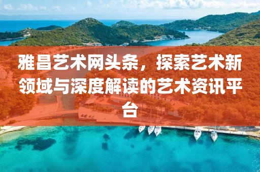 雅昌艺术网头条，探索艺术新领域与深度解读的艺术资讯平台