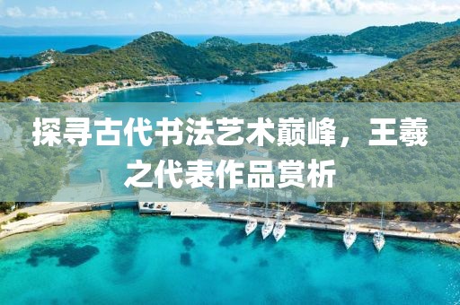 探寻古代书法艺术巅峰，王羲之代表作品赏析