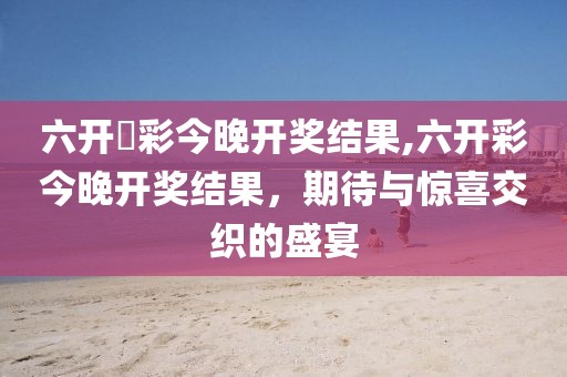 六开釆彩今晚开奖结果,六开彩今晚开奖结果，期待与惊喜交织的盛宴