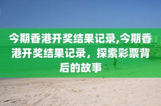 今期香港开奖结果记录,今期香港开奖结果记录，探索彩票背后的故事