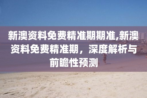 新澳资料免费精准期期准,新澳资料免费精准期，深度解析与前瞻性预测
