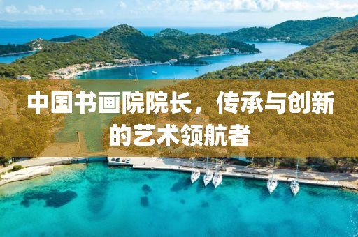 中国书画院院长，传承与创新的艺术领航者