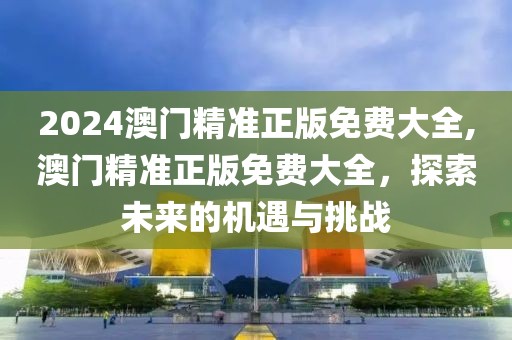 2024澳门精准正版免费大全,澳门精准正版免费大全，探索未来的机遇与挑战