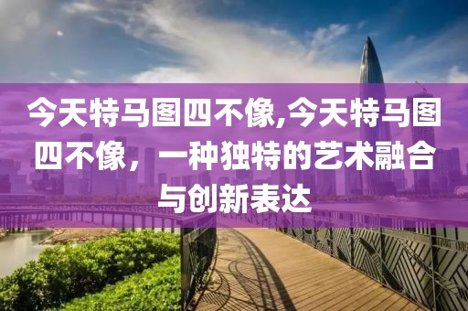 今天特马图四不像,今天特马图四不像，一种独特的艺术融合与创新表达