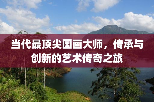 当代最顶尖国画大师，传承与创新的艺术传奇之旅