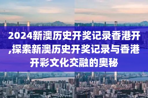 2024新澳历史开奖记录香港开,探索新澳历史开奖记录与香港开彩文化交融的奥秘