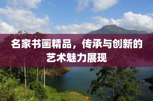 名家书画精品，传承与创新的艺术魅力展现