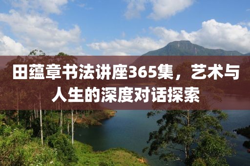 田蕴章书法讲座365集，艺术与人生的深度对话探索
