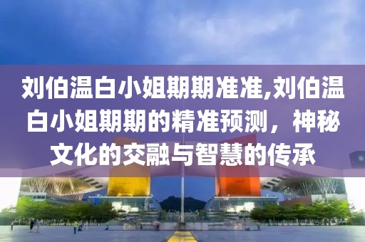 刘伯温白小姐期期准准,刘伯温白小姐期期的精准预测，神秘文化的交融与智慧的传承