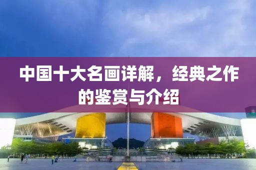 中国十大名画详解，经典之作的鉴赏与介绍