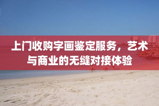 上门收购字画鉴定服务，艺术与商业的无缝对接体验