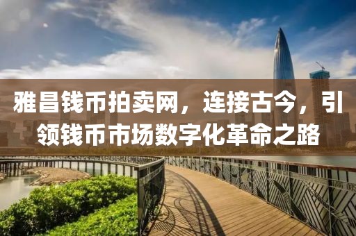 雅昌钱币拍卖网，连接古今，引领钱币市场数字化革命之路
