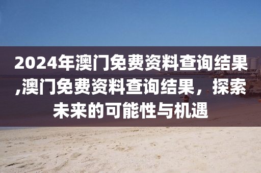 2024年澳门免费资料查询结果,澳门免费资料查询结果，探索未来的可能性与机遇