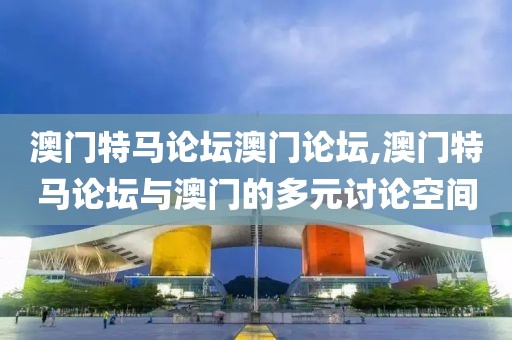 澳门特马论坛澳门论坛,澳门特马论坛与澳门的多元讨论空间