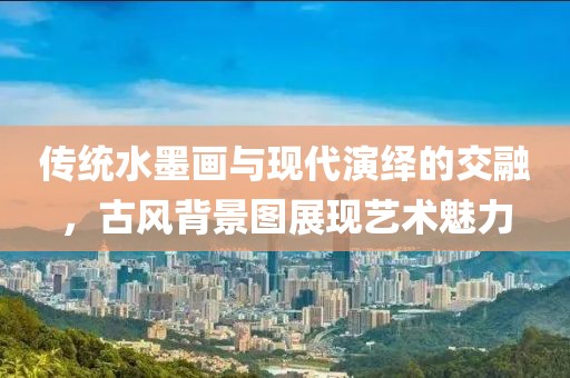 传统水墨画与现代演绎的交融，古风背景图展现艺术魅力