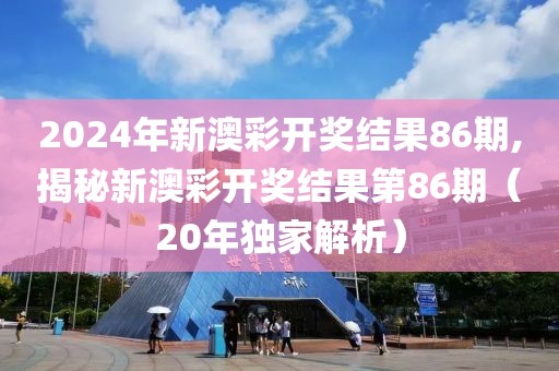 2024年新澳彩开奖结果86期,揭秘新澳彩开奖结果第86期（20年独家解析）