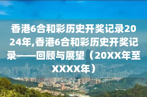 香港6合和彩历史开奖记录2024年,香港6合和彩历史开奖记录——回顾与展望（20XX年至XXXX年）