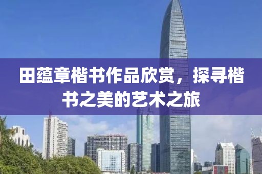 田蕴章楷书作品欣赏，探寻楷书之美的艺术之旅