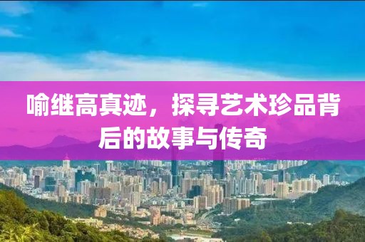 喻继高真迹，探寻艺术珍品背后的故事与传奇