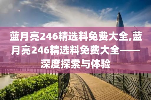 蓝月亮246精选料免费大全,蓝月亮246精选料免费大全——深度探索与体验