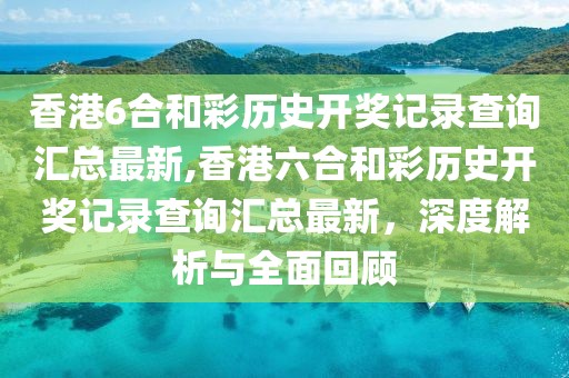 香港6合和彩历史开奖记录查询汇总最新,香港六合和彩历史开奖记录查询汇总最新，深度解析与全面回顾