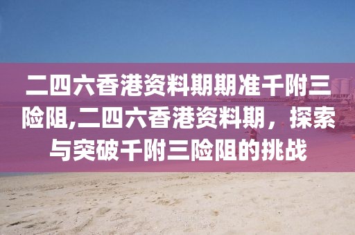 二四六香港资料期期准千附三险阻,二四六香港资料期，探索与突破千附三险阻的挑战