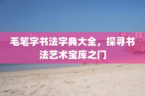 毛笔字书法字典大全，探寻书法艺术宝库之门