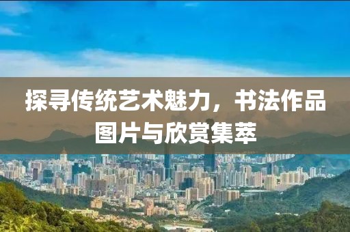 探寻传统艺术魅力，书法作品图片与欣赏集萃