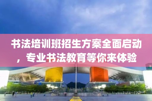 书法培训班招生方案全面启动，专业书法教育等你来体验