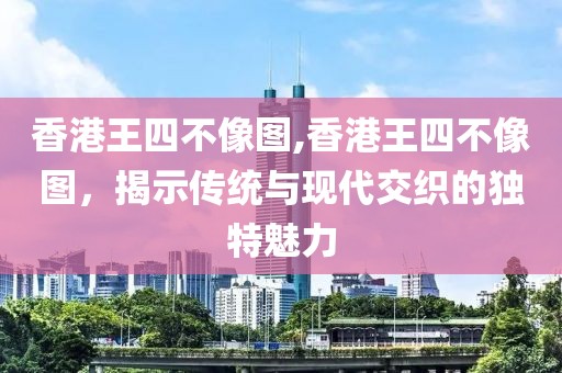 香港王四不像图,香港王四不像图，揭示传统与现代交织的独特魅力