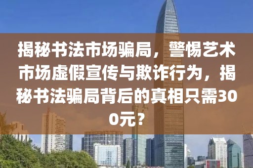 揭秘书法市场骗局，警惕艺术市场虚假宣传与欺诈行为，揭秘书法骗局背后的真相只需300元？