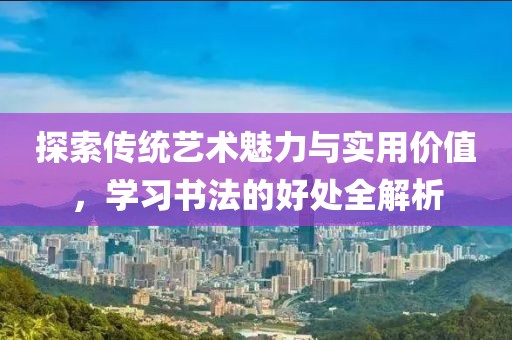 探索传统艺术魅力与实用价值，学习书法的好处全解析