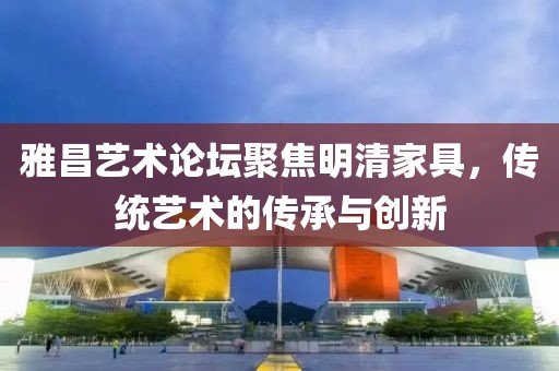 雅昌艺术论坛聚焦明清家具，传统艺术的传承与创新
