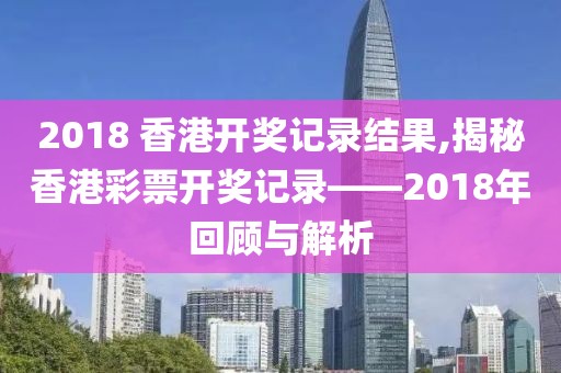 2018 香港开奖记录结果,揭秘香港彩票开奖记录——2018年回顾与解析