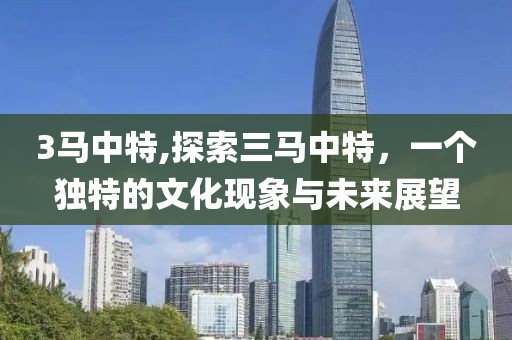 3马中特,探索三马中特，一个独特的文化现象与未来展望