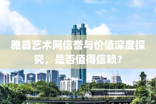 雅昌艺术网信誉与价值深度探究，是否值得信赖？