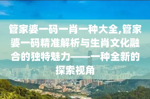 管家婆一码一肖一种大全,管家婆一码精准解析与生肖文化融合的独特魅力——一种全新的探索视角