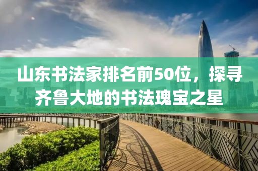 山东书法家排名前50位，探寻齐鲁大地的书法瑰宝之星