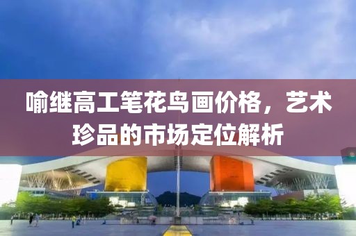 喻继高工笔花鸟画价格，艺术珍品的市场定位解析