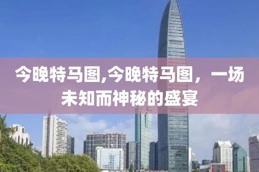 今晚特马图,今晚特马图，一场未知而神秘的盛宴