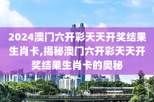 2024澳门六开彩天天开奖结果生肖卡,揭秘澳门六开彩天天开奖结果生肖卡的奥秘